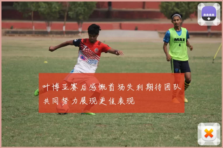 叶博亚赛后感慨首场失利期待团队共同努力展现更佳表现