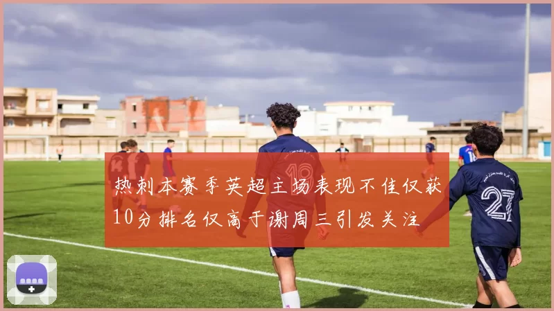 热刺本赛季英超主场表现不佳仅获10分排名仅高于谢周三引发关注